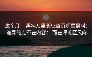 这个月： 黑料万里长征首页明星黑料： 诡异的点不在内容： 而在评论区风向