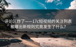 评论区炸了——17c短视频的关注列表被曝出新规则究竟发生了什么？