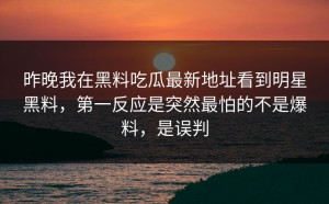 昨晚我在黑料吃瓜最新地址看到明星黑料，第一反应是突然最怕的不是爆料，是误判
