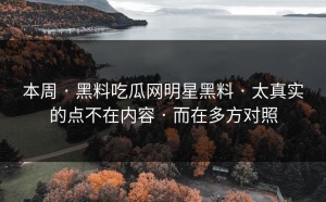 本周 · 黑料吃瓜网明星黑料 · 太真实的点不在内容 · 而在多方对照