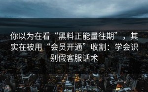 你以为在看“黑料正能量往期”，其实在被用“会员开通”收割：学会识别假客服话术
