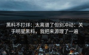 黑料不打烊：太离谱了但别冲动：关于明星黑料，我把来源理了一遍