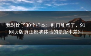 我对比了30个样本：别再乱点了，91网页版真正影响体验的是版本差别