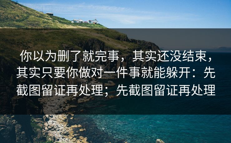 你以为删了就完事，其实还没结束，其实只要你做对一件事就能躲开：先截图留证再处理；先截图留证再处理