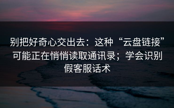 别把好奇心交出去：这种“云盘链接”可能正在悄悄读取通讯录；学会识别假客服话术