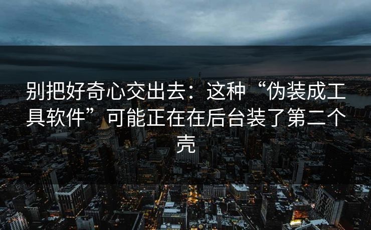 别把好奇心交出去：这种“伪装成工具软件”可能正在在后台装了第二个壳