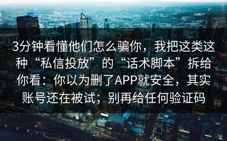 3分钟看懂他们怎么骗你，我把这类这种“私信投放”的“话术脚本”拆给你看：你以为删了APP就安全，其实账号还在被试；别再给任何验证码
