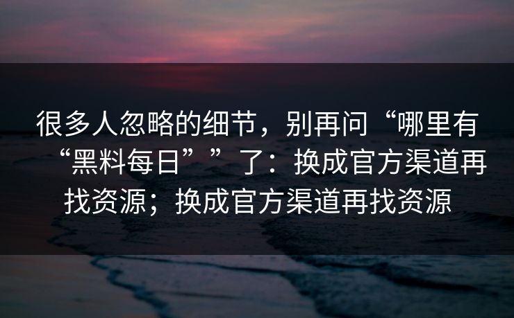 很多人忽略的细节，别再问“哪里有“黑料每日””了：换成官方渠道再找资源；换成官方渠道再找资源