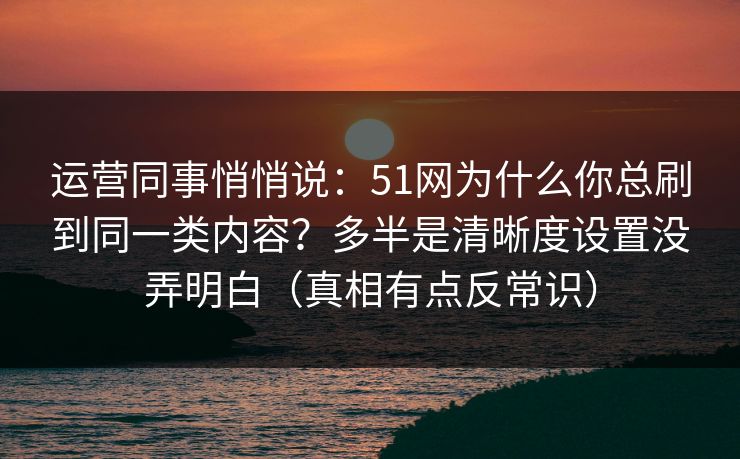 运营同事悄悄说：51网为什么你总刷到同一类内容？多半是清晰度设置没弄明白（真相有点反常识）