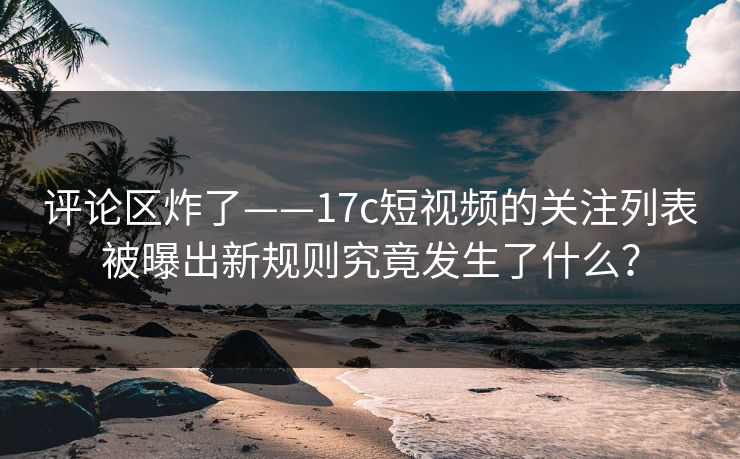 评论区炸了——17c短视频的关注列表被曝出新规则究竟发生了什么？