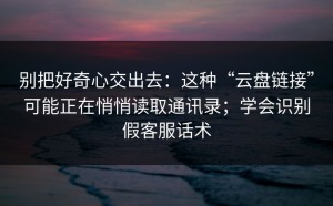 别把好奇心交出去：这种“云盘链接”可能正在悄悄读取通讯录；学会识别假客服话术