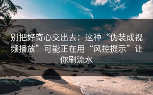 别把好奇心交出去：这种“伪装成视频播放”可能正在用“风控提示”让你刷流水
