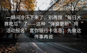 一瞬间冷汗下来了，别再搜“每日大赛吃瓜”了——这种“弹窗更新”用“活动报名”套你银行卡信息；先做这件事再说