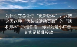 为什么它总让你“更新版本”，我把这类这种“伪装成活动页面”的“话术脚本”拆给你看：你以为是小广告，其实是精准投放