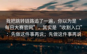 我把跳转链路追了一遍，你以为是“每日大赛官网”，其实是“收割入口”：先做这件事再说；先做这件事再说
