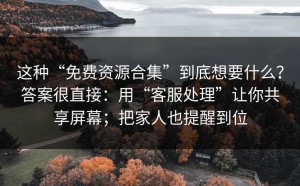 这种“免费资源合集”到底想要什么？答案很直接：用“客服处理”让你共享屏幕；把家人也提醒到位