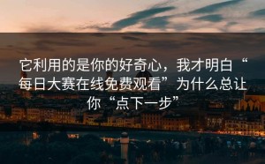 它利用的是你的好奇心，我才明白“每日大赛在线免费观看”为什么总让你“点下一步”