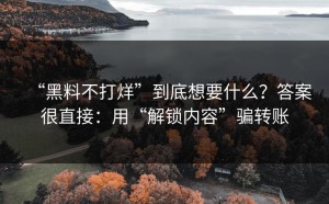 “黑料不打烊”到底想要什么？答案很直接：用“解锁内容”骗转账