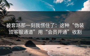 被套路那一刻我愣住了：这种“伪装成客服通道”用“会员开通”收割
