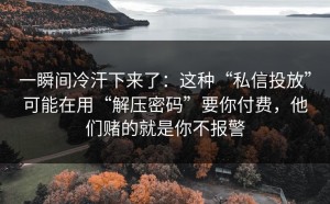 一瞬间冷汗下来了：这种“私信投放”可能在用“解压密码”要你付费，他们赌的就是你不报警