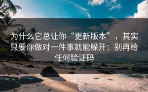 为什么它总让你“更新版本”，其实只要你做对一件事就能躲开：别再给任何验证码