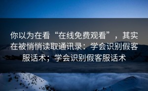 你以为在看“在线免费观看”，其实在被悄悄读取通讯录：学会识别假客服话术；学会识别假客服话术