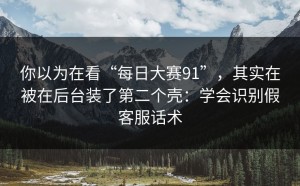 你以为在看“每日大赛91”，其实在被在后台装了第二个壳：学会识别假客服话术