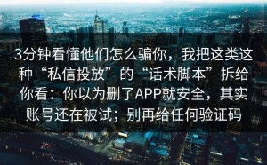 3分钟看懂他们怎么骗你，我把这类这种“私信投放”的“话术脚本”拆给你看：你以为删了APP就安全，其实账号还在被试；别再给任何验证码