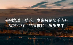 先别急着下结论，本来只是随手点开蜜桃传媒，结果被转化狠狠击中
