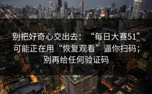 别把好奇心交出去：“每日大赛51”可能正在用“恢复观看”逼你扫码；别再给任何验证码