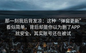 那一刻我后背发凉：这种“弹窗更新”看似简单，背后却是你以为删了APP就安全，其实账号还在被试