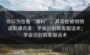 你以为在看“爆料”，其实在被悄悄读取通讯录：学会识别假客服话术；学会识别假客服话术