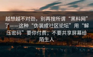 越想越不对劲，别再搜所谓“黑料网”了——这种“伪装成社区论坛”用“解压密码”要你付费；不要共享屏幕给陌生人