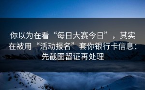 你以为在看“每日大赛今日”，其实在被用“活动报名”套你银行卡信息：先截图留证再处理