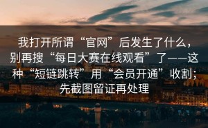 我打开所谓“官网”后发生了什么，别再搜“每日大赛在线观看”了——这种“短链跳转”用“会员开通”收割；先截图留证再处理