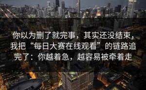 你以为删了就完事，其实还没结束，我把“每日大赛在线观看”的链路追完了：你越着急，越容易被牵着走
