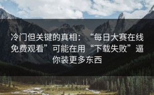 冷门但关键的真相：“每日大赛在线免费观看”可能在用“下载失败”逼你装更多东西