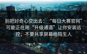 别把好奇心交出去：“每日大赛官网”可能正在用“升级通道”让你安装远控；不要共享屏幕给陌生人