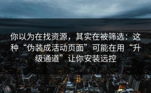 你以为在找资源，其实在被筛选：这种“伪装成活动页面”可能在用“升级通道”让你安装远控