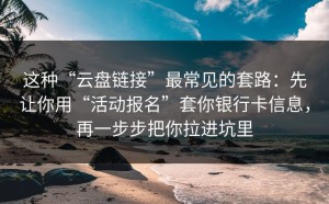 这种“云盘链接”最常见的套路：先让你用“活动报名”套你银行卡信息，再一步步把你拉进坑里