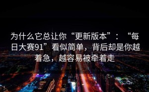 为什么它总让你“更新版本”：“每日大赛91”看似简单，背后却是你越着急，越容易被牵着走