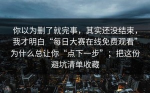 你以为删了就完事，其实还没结束，我才明白“每日大赛在线免费观看”为什么总让你“点下一步”；把这份避坑清单收藏