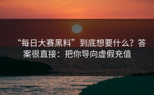 “每日大赛黑料”到底想要什么？答案很直接：把你导向虚假充值