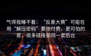 气得我睡不着：“反差大赛”可能在用“解压密码”要你付费，更可怕的是，很多链接是同一套后台