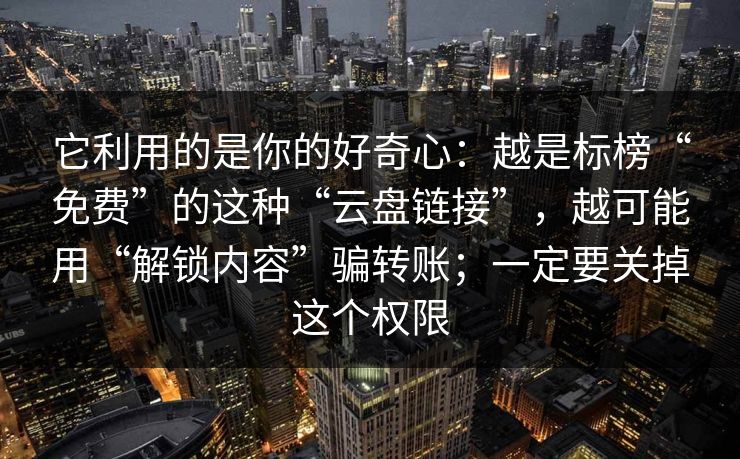 它利用的是你的好奇心:越是标榜“免费”的这种“云盘链接”,越可能用“解锁内容”骗转账;一定要关掉这个权限