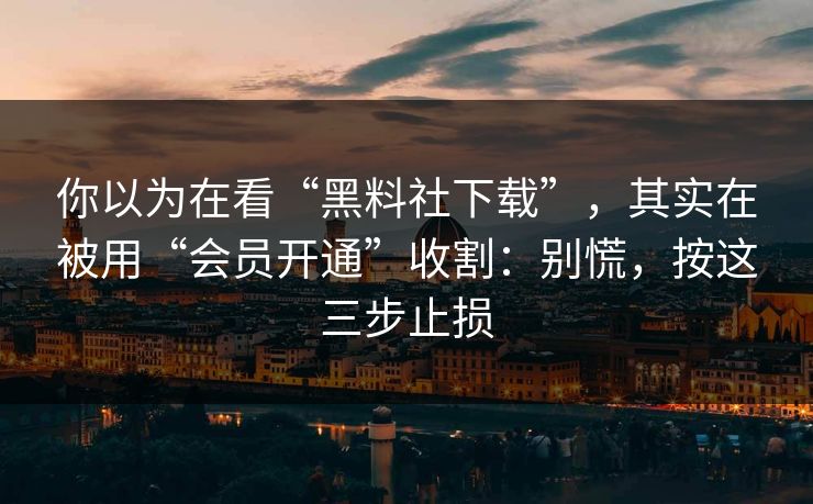 你以为在看“黑料社下载”，其实在被用“会员开通”收割：别慌，按这三步止损