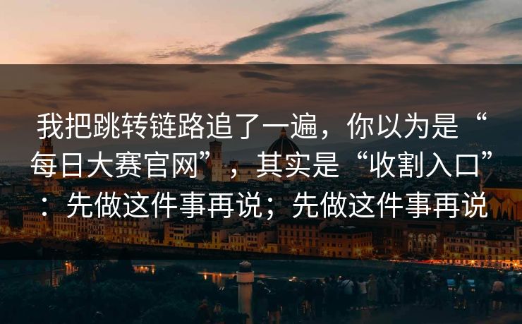 我把跳转链路追了一遍，你以为是“每日大赛官网”，其实是“收割入口”：先做这件事再说；先做这件事再说