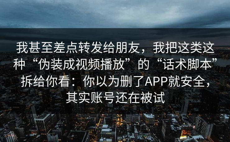 我甚至差点转发给朋友，我把这类这种“伪装成视频播放”的“话术脚本”拆给你看：你以为删了APP就安全，其实账号还在被试