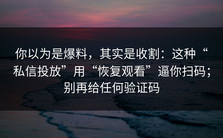 你以为是爆料，其实是收割：这种“私信投放”用“恢复观看”逼你扫码；别再给任何验证码