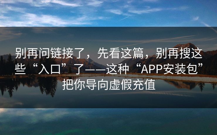 别再问链接了，先看这篇，别再搜这些“入口”了——这种“APP安装包”把你导向虚假充值